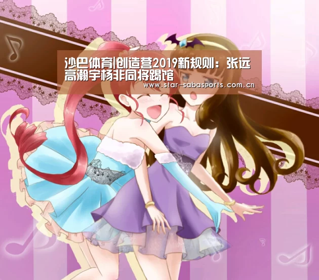 沙巴体育|创造营2019新规则:张远高瀚宇杨非同将踢馆(图1) 沙巴体育